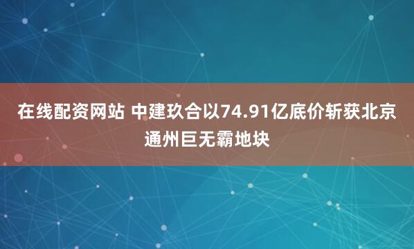 在线配资网站 中建玖合以74.91亿底价斩获北京通州巨无霸地块