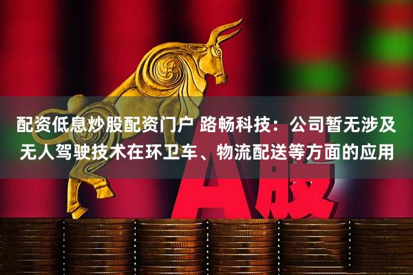 配资低息炒股配资门户 路畅科技：公司暂无涉及无人驾驶技术在环卫车、物流配送等方面的应用