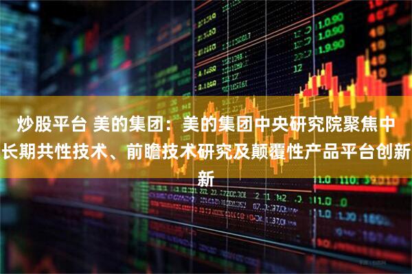 炒股平台 美的集团：美的集团中央研究院聚焦中长期共性技术、前瞻技术研究及颠覆性产品平台创新