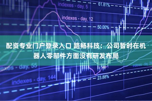 配资专业门户登录入口 路畅科技：公司暂时在机器人零部件方面没有研发布局