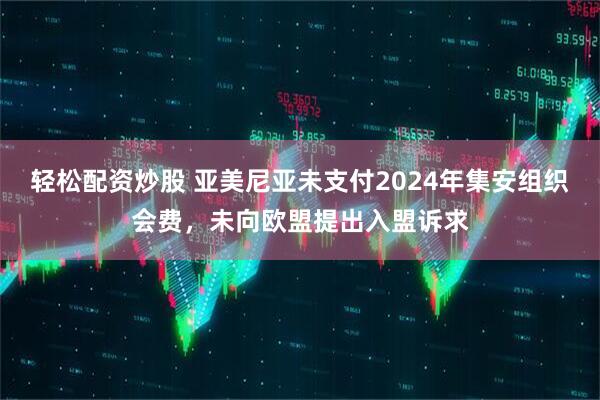 轻松配资炒股 亚美尼亚未支付2024年集安组织会费，未向欧盟提出入盟诉求