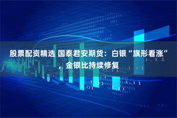 股票配资精选 国泰君安期货：白银“旗形看涨”，金银比持续修复