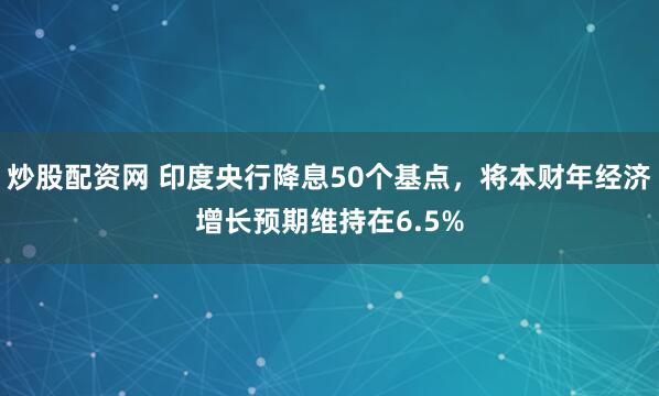 炒股配资网 印度央行降息50个基点，将本财年经济增长预期维持在6.5%