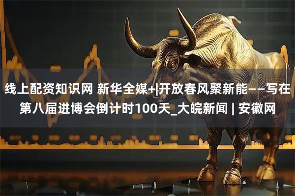 线上配资知识网 新华全媒+|开放春风聚新能——写在第八届进博会倒计时100天_大皖新闻 | 安徽网