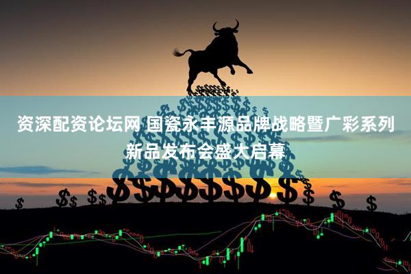 资深配资论坛网 国瓷永丰源品牌战略暨广彩系列新品发布会盛大启幕