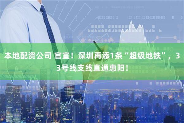 本地配资公司 官宣！深圳再添1条“超级地铁”，33号线支线直通惠阳！