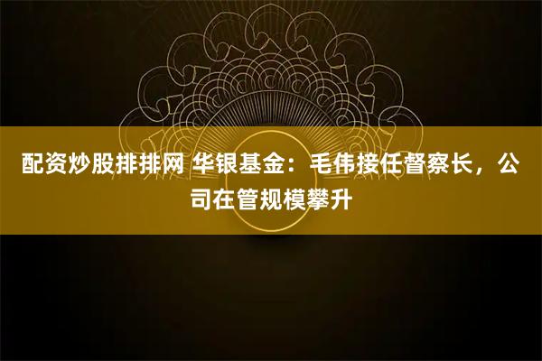 配资炒股排排网 华银基金：毛伟接任督察长，公司在管规模攀升