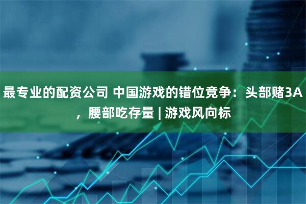 最专业的配资公司 中国游戏的错位竞争：头部赌3A，腰部吃存量 | 游戏风向标