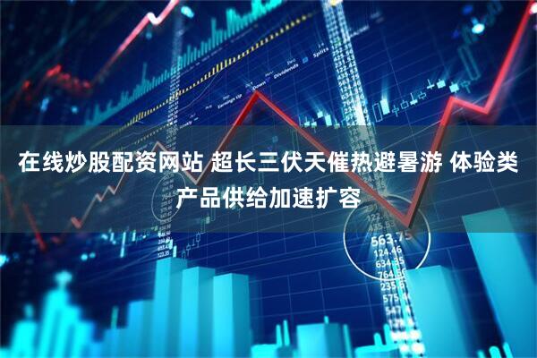 在线炒股配资网站 超长三伏天催热避暑游 体验类产品供给加速扩容
