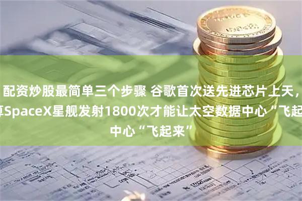 配资炒股最简单三个步骤 谷歌首次送先进芯片上天，估算SpaceX星舰发射1800次才能让太空数据中心“飞起来”