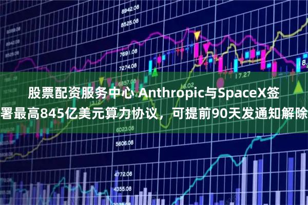 股票配资服务中心 Anthropic与SpaceX签署最高845亿美元算力协议，可提前90天发通知解除
